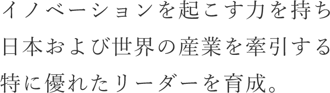 イノベーションを起こす力を持ち日本および世界の産業を牽引する特に優れたリーダーを育成。
